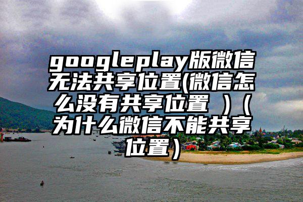 googleplay版微信无法共享位置(微信怎么没有共享位置 )（为什么微信不能共享位置）