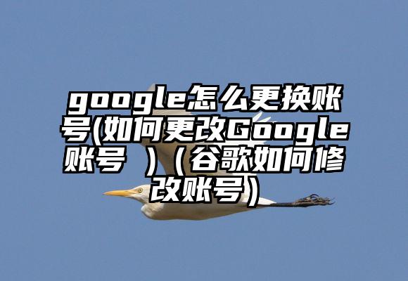 google怎么更换账号(如何更改Google账号 )(谷歌如何修改账号)
