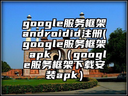 google服务框架androidid注册(google服务框架 apk )（google服务框架下载安装apk）