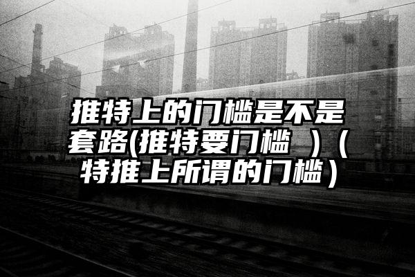 推特上的门槛是不是套路(推特要门槛 )（特推上所谓的门槛）