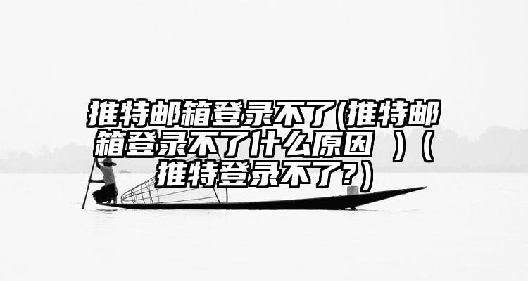推特邮箱登录不了(推特邮箱登录不了什么原因 )（推特登录不了?）