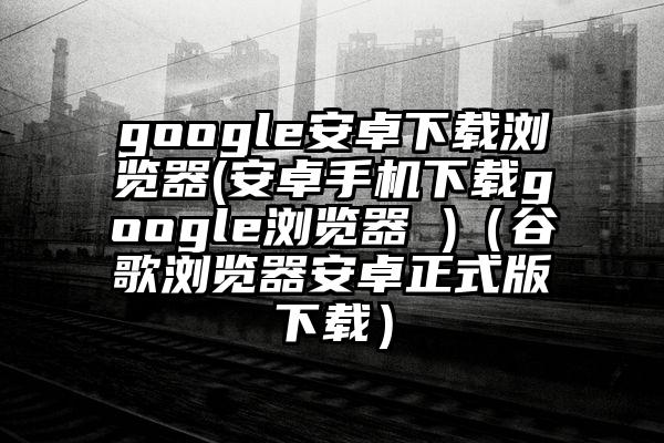 google安卓下载浏览器(安卓手机下载google浏览器 )（谷歌浏览器安卓正式版下载）