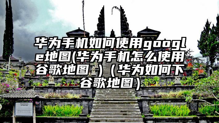 华为手机如何使用google地图(华为手机怎么使用谷歌地图 )（华为如何下谷歌地图）