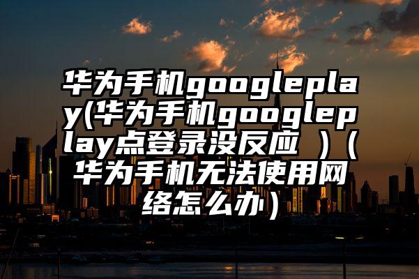华为手机googleplay(华为手机googleplay点登录没反应 )（华为手机无法使用网络怎么办）