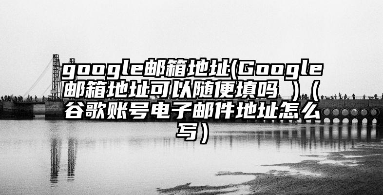 google邮箱地址(Google邮箱地址可以随便填吗 )（谷歌账号电子邮件地址怎么写）