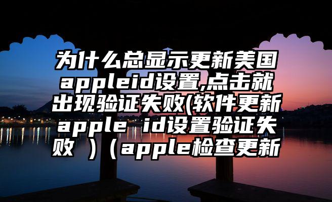 为什么总显示更新美国appleid设置,点击就出现验证失败(软件更新apple id设置验证失败 )（apple检查更新
