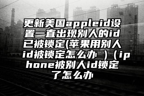 更新美国appleid设置一直出现别人的id已被锁定(苹果用别人id被锁定怎么办 )（iphone被别人id锁定了怎么办
