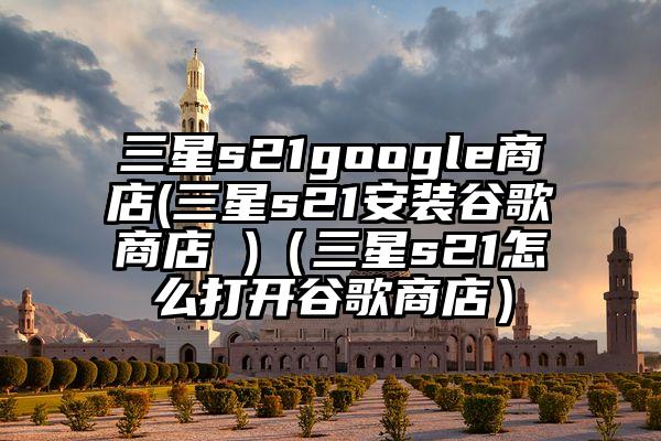 三星s21google商店(三星s21安装谷歌商店 )（三星s21怎么打开谷歌商店）