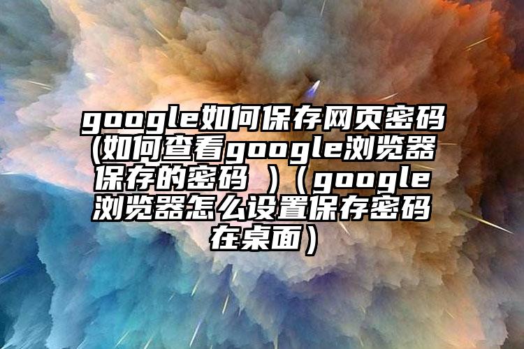 google如何保存网页密码(如何查看google浏览器保存的密码 )（google浏览器怎么设置保存密码在桌面）