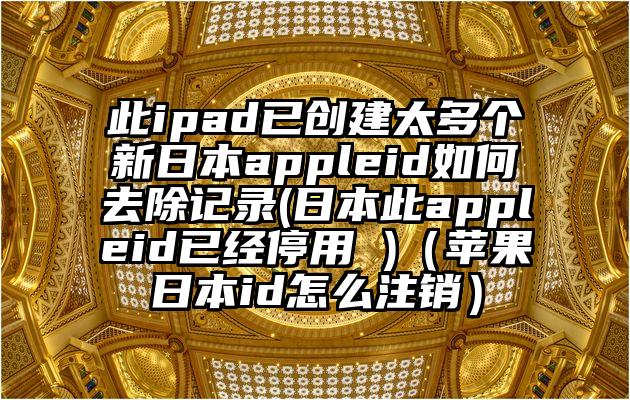 此ipad已创建太多个新日本appleid如何去除记录(日本此appleid已经停用 )(苹果日本id怎么注销)