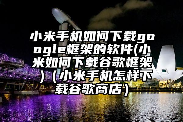 小米手机如何下载google框架的软件(小米如何下载谷歌框架 )（小米手机怎样下载谷歌商店）