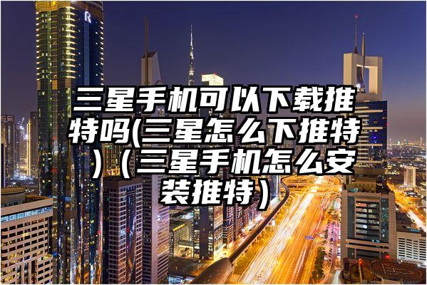 三星手机可以下载推特吗(三星怎么下推特 )（三星手机怎么安装推特）