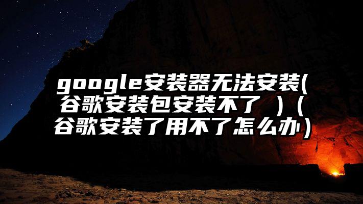 google安装器无法安装(谷歌安装包安装不了 )（谷歌安装了用不了怎么办）