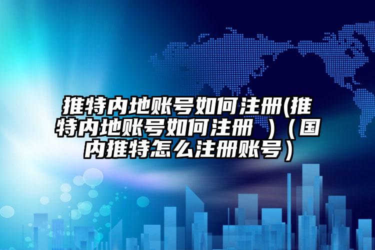 推特内地账号如何注册(推特内地账号如何注册 )（国内推特怎么注册账号）