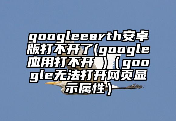 googleearth安卓版打不开了(google应用打不开 )（google无法打开网页显示属性）