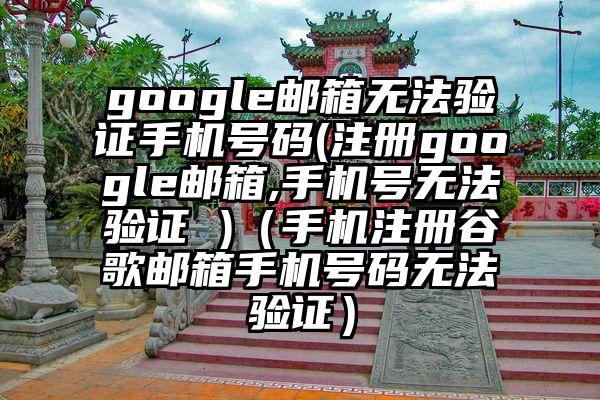google邮箱无法验证手机号码(注册google邮箱,手机号无法验证 )（手机注册谷歌邮箱手机号码无法验证）