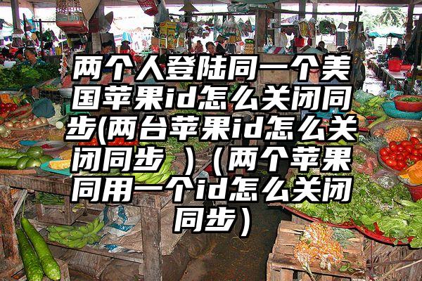 两个人登陆同一个美国苹果id怎么关闭同步(两台苹果id怎么关闭同步 )（两个苹果同用一个id怎么关闭同步）