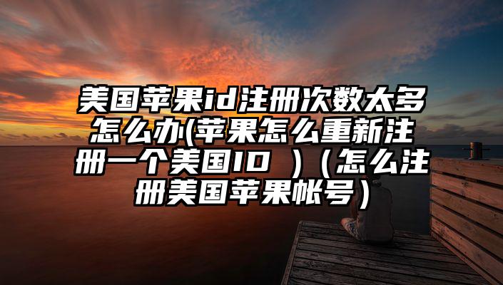 美国苹果id注册次数太多怎么办(苹果怎么重新注册一个美国ID )（怎么注册美国苹果帐号）