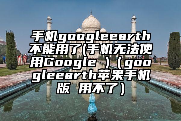 手机googleearth不能用了(手机无法使用Google )（googleearth苹果手机版 用不了）