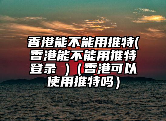 香港能不能用推特(香港能不能用推特登录 )（香港可以使用推特吗）