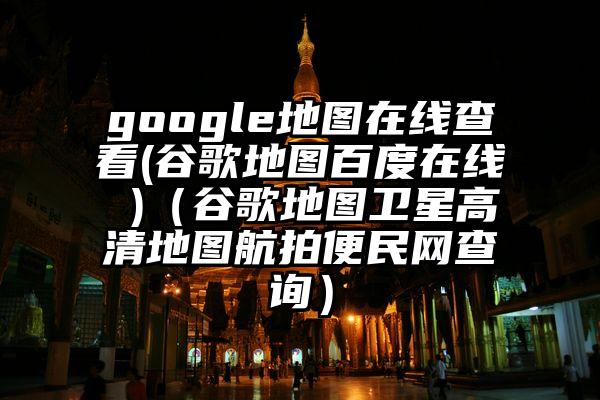 google地图在线查看(谷歌地图百度在线 )（谷歌地图卫星高清地图航拍便民网查询）