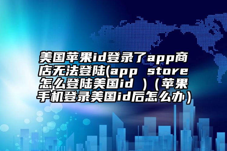 美国苹果id登录了app商店无法登陆(app store怎么登陆美国id )（苹果手机登录美国id后怎么办）
