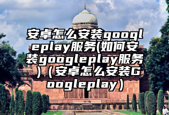 安卓怎么安装googleplay服务(如何安装googleplay服务 )（安卓怎么安装Googleplay）