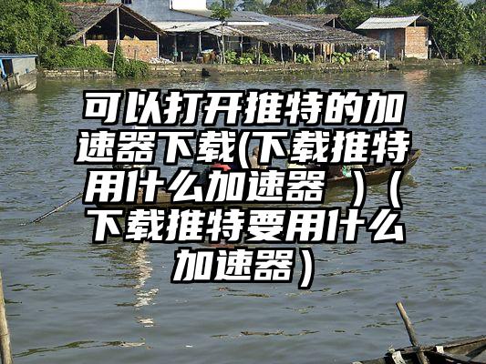 可以打开推特的加速器下载(下载推特用什么加速器 )（下载推特要用什么加速器）