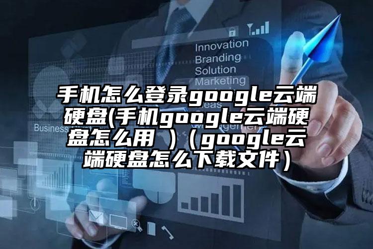 手机怎么登录google云端硬盘(手机google云端硬盘怎么用 )（google云端硬盘怎么下载文件）