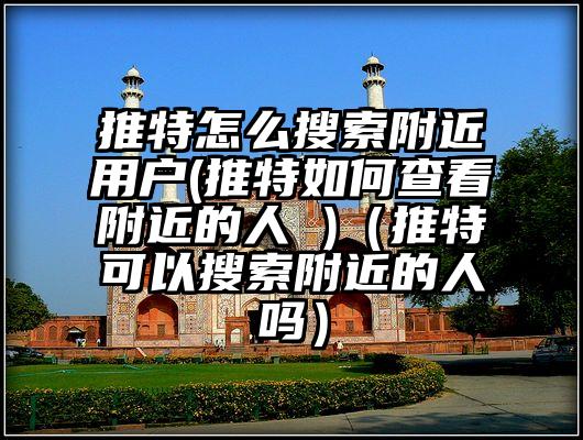 推特怎么搜索附近用户(推特如何查看附近的人 )（推特可以搜索附近的人吗）