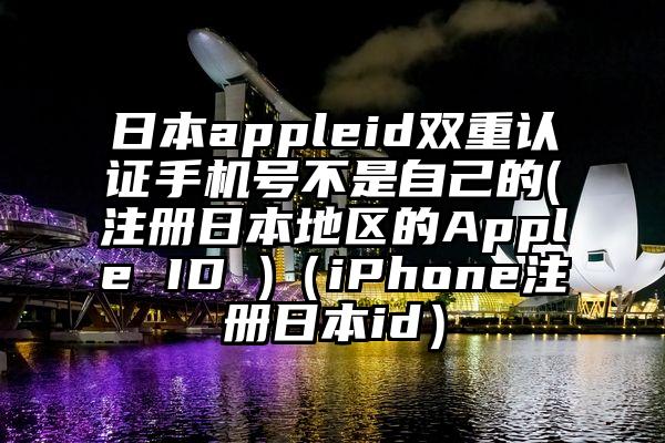 日本appleid双重认证手机号不是自己的(注册日本地区的Apple ID )(iPhone注册日本id)