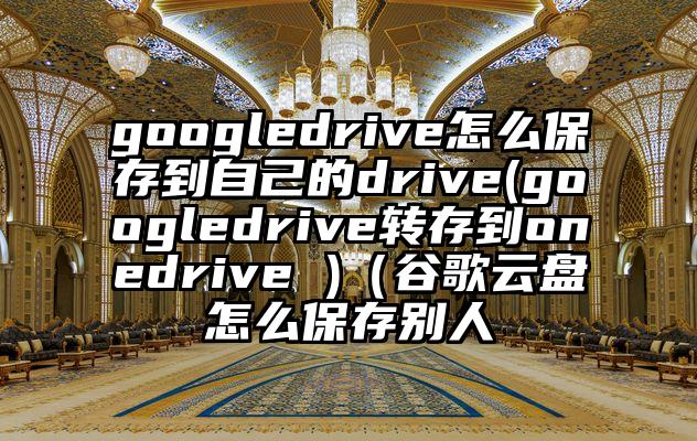 googledrive怎么保存到自己的drive(googledrive转存到onedrive )（谷歌云盘怎么保存别人
