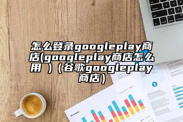 怎么登录googleplay商店(googleplay商店怎么用 )（谷歌googleplay商店）