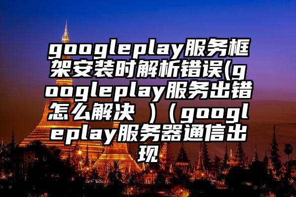 googleplay服务框架安装时解析错误(googleplay服务出错怎么解决 )（googleplay服务器通信出现