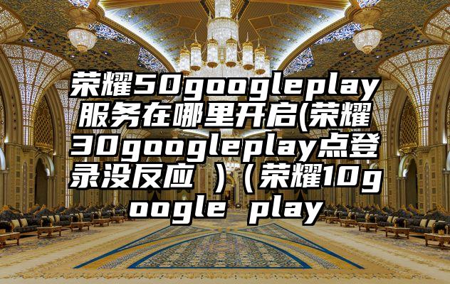荣耀50googleplay服务在哪里开启(荣耀30googleplay点登录没反应 )（荣耀10google play