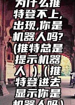 为什么推特登不上,出现,你是机器人吗?(推特总是提示机器人 )（推特登进去显示你是机器人吗）