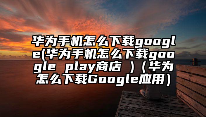 华为手机怎么下载google(华为手机怎么下载google play商店 )（华为怎么下载Google应用）