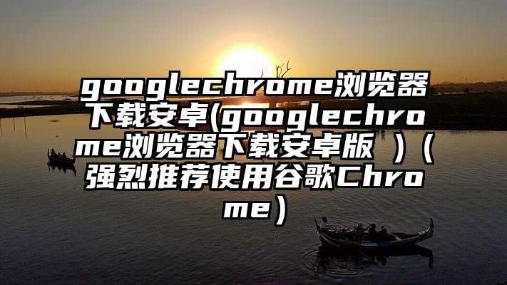 googlechrome浏览器下载安卓(googlechrome浏览器下载安卓版 )（强烈推荐使用谷歌Chrome）