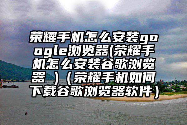 荣耀手机怎么安装google浏览器(荣耀手机怎么安装谷歌浏览器 )(荣耀手机如何下载谷歌浏览器软件)