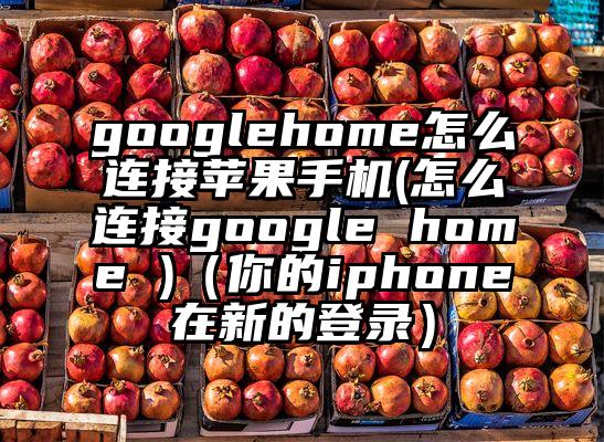 googlehome怎么连接苹果手机(怎么连接google home )（你的iphone在新的登录）