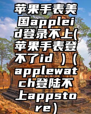 苹果手表美国appleid登录不上(苹果手表登不了id )（applewatch登陆不上appstore）