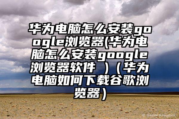 华为电脑怎么安装google浏览器(华为电脑怎么安装google浏览器软件 )（华为电脑如何下载谷歌浏览器）