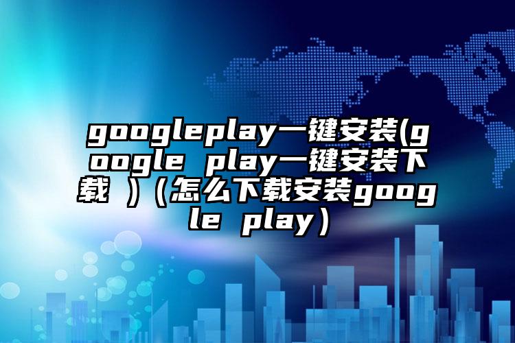 googleplay一键安装(google play一键安装下载 )（怎么下载安装google play）