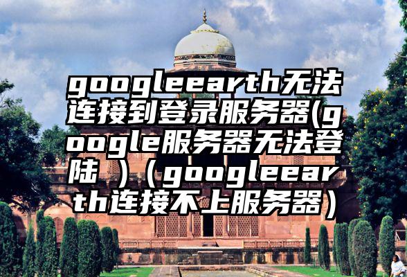 googleearth无法连接到登录服务器(google服务器无法登陆 )（googleearth连接不上服务器）