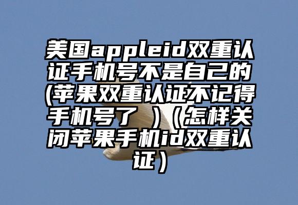 美国appleid双重认证手机号不是自己的(苹果双重认证不记得手机号了 )（怎样关闭苹果手机id双重认证）
