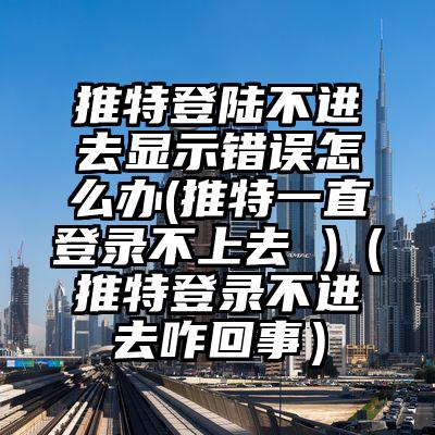 推特登陆不进去显示错误怎么办(推特一直登录不上去 )（推特登录不进去咋回事）