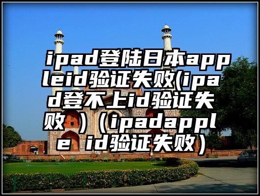 ipad登陆日本appleid验证失败(ipad登不上id验证失败 )（ipadapple id验证失败）