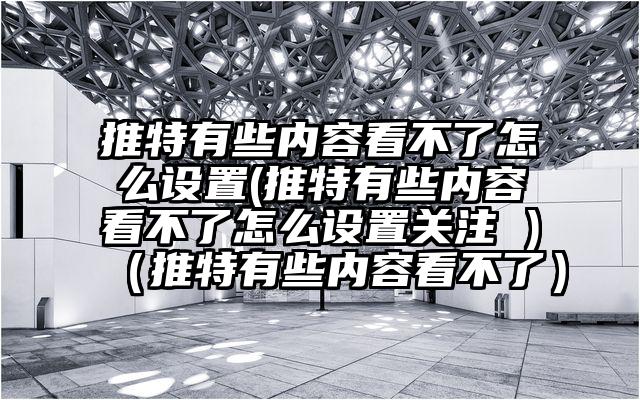 推特有些内容看不了怎么设置(推特有些内容看不了怎么设置关注 )（推特有些内容看不了）