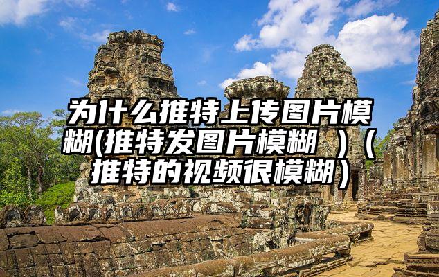 为什么推特上传图片模糊(推特发图片模糊 )（推特的视频很模糊）