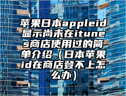 苹果日本appleid显示尚未在itunes商店使用过的简单介绍（日本苹果id在商店登不上怎么办）